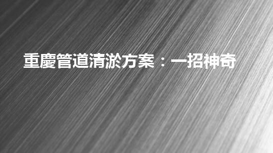 重慶管道清淤方案：一招神奇，解決污水難題！